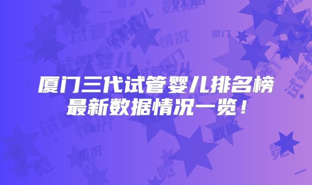 厦门三代试管婴儿排名榜最新数据情况一览！