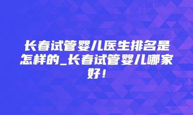 长春试管婴儿医生排名是怎样的_长春试管婴儿哪家好！