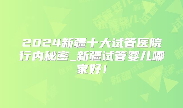 2024新疆十大试管医院行内秘密_新疆试管婴儿哪家好!