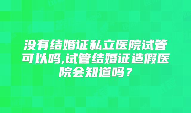 没有结婚证私立医院试管可以吗,试管结婚证造假医院会知道吗？