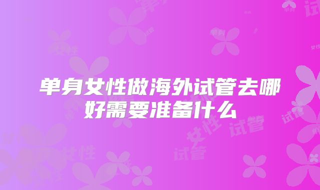 单身女性做海外试管去哪好需要准备什么