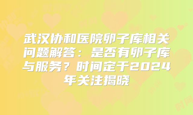 武汉协和医院卵子库相关问题解答:是否有卵子库与服务?时间定于2024年关注揭晓