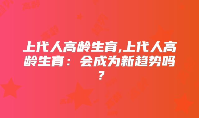 上代人高龄生育,上代人高龄生育：会成为新趋势吗？