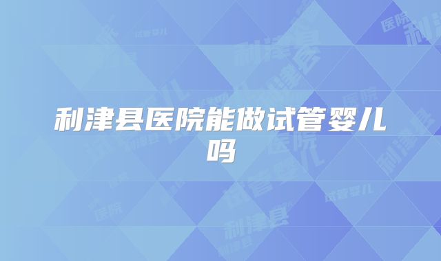 利津县医院能做试管婴儿吗