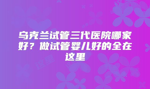 乌克兰试管三代医院哪家好？做试管婴儿好的全在这里