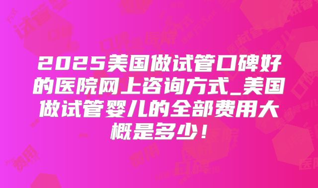 2025美国做试管口碑好的医院网上咨询方式_美国做试管婴儿的全部费用大概是多少！