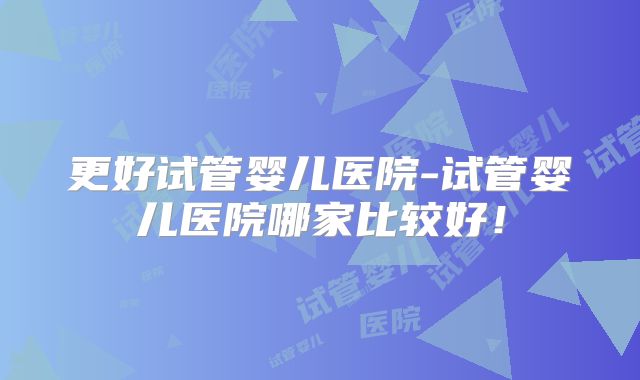 更好试管婴儿医院-试管婴儿医院哪家比较好！