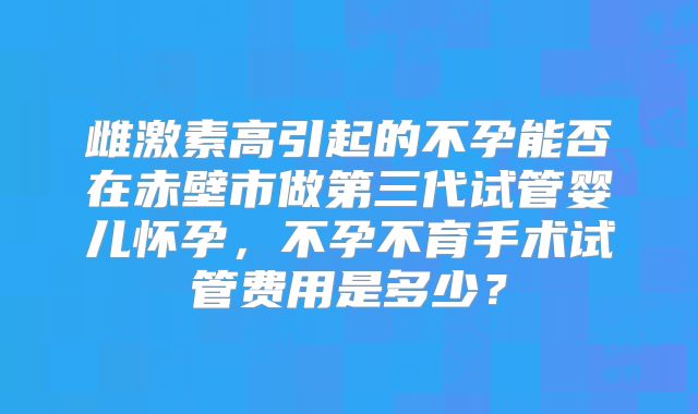 雌激素高引起的不孕能否在赤壁市做第三代试管婴儿怀孕，不孕不育手术试管费用是多少？
