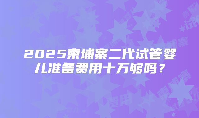 2025柬埔寨二代试管婴儿准备费用十万够吗？
