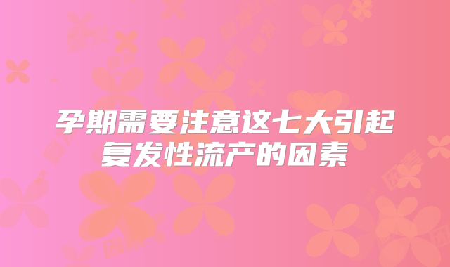 孕期需要注意这七大引起复发性流产的因素