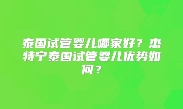 泰国试管婴儿哪家好?杰特宁泰国试管婴儿优势如何?