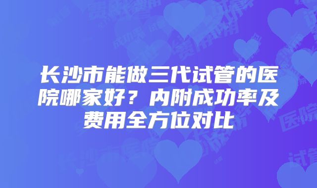 长沙市能做三代试管的医院哪家好?内附成功率及费用全方位对比