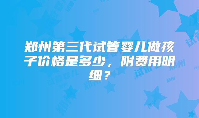 郑州第三代试管婴儿做孩子价格是多少,附费用明细?