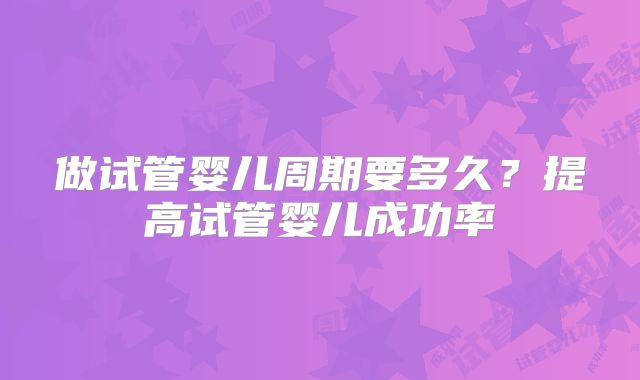 做试管婴儿周期要多久？提高试管婴儿成功率
