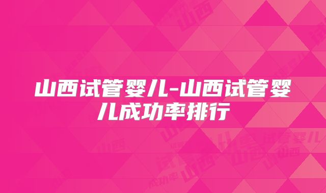 山西试管婴儿-山西试管婴儿成功率排行