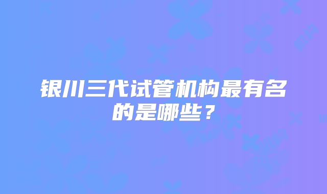 银川三代试管机构最有名的是哪些？