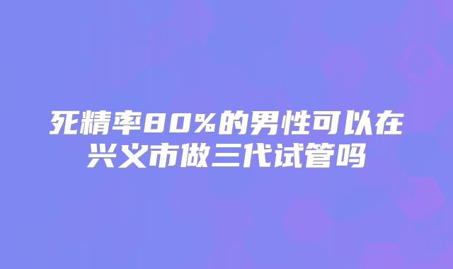 死精率80%的男性可以在兴义市做三代试管吗
