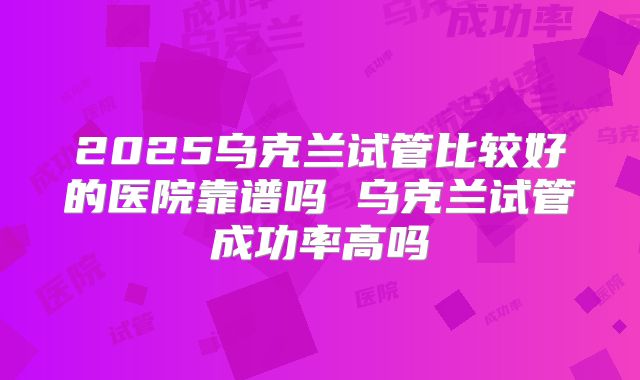 2025乌克兰试管比较好的医院靠谱吗 乌克兰试管成功率高吗
