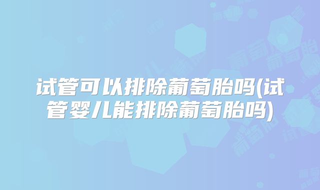 试管可以排除葡萄胎吗(试管婴儿能排除葡萄胎吗)