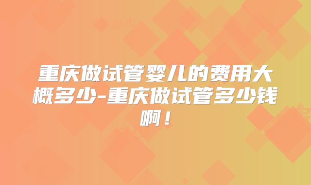 重庆做试管婴儿的费用大概多少-重庆做试管多少钱啊！