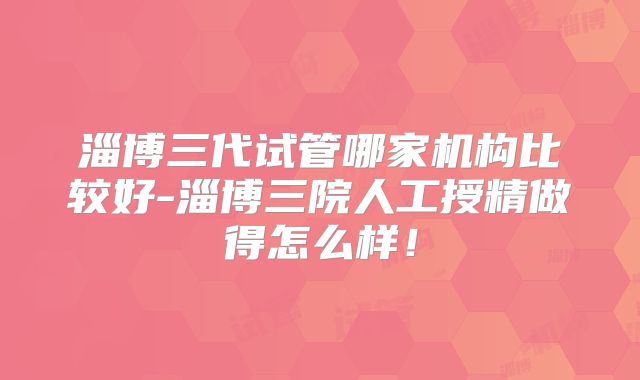 淄博三代试管哪家机构比较好-淄博三院人工授精做得怎么样！