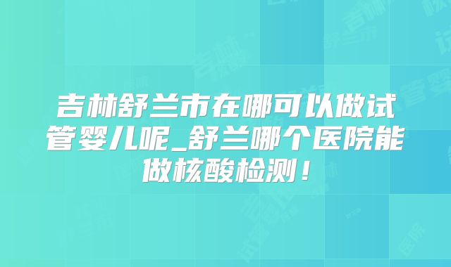 吉林舒兰市在哪可以做试管婴儿呢_舒兰哪个医院能做核酸检测！