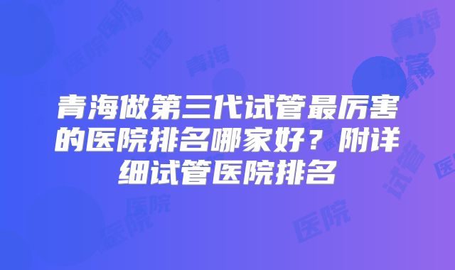 青海做第三代试管最厉害的医院排名哪家好？附详细试管医院排名