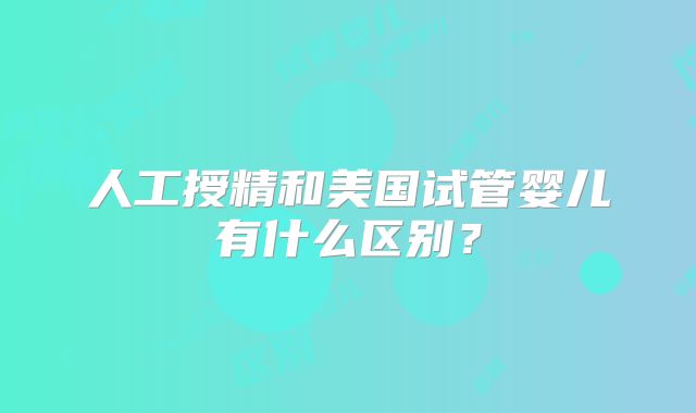 人工授精和美国试管婴儿有什么区别?