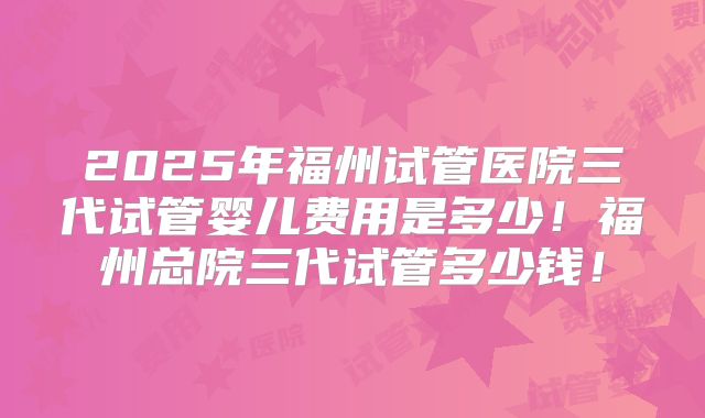 2025年福州试管医院三代试管婴儿费用是多少!福州总院三代试管多少钱!
