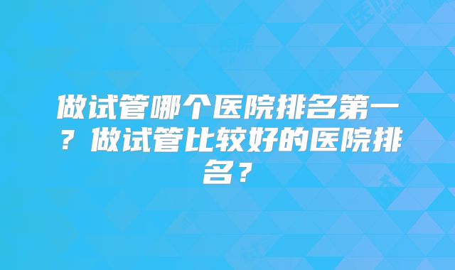 做试管哪个医院排名第一？做试管比较好的医院排名？