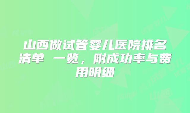 山西做试管婴儿医院排名清单 一览，附成功率与费用明细