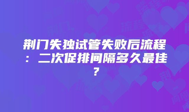 荆门失独试管失败后流程：二次促排间隔多久最佳？
