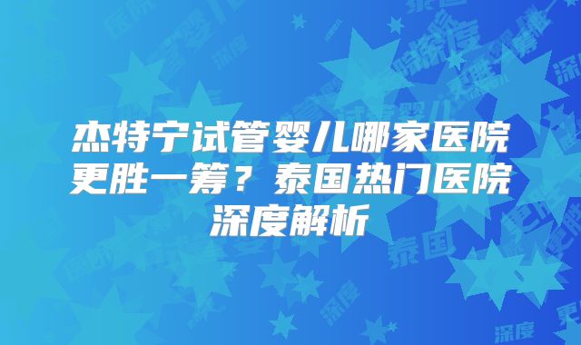 杰特宁试管婴儿哪家医院更胜一筹？泰国热门医院深度解析