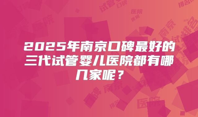 2025年南京口碑最好的三代试管婴儿医院都有哪几家呢？