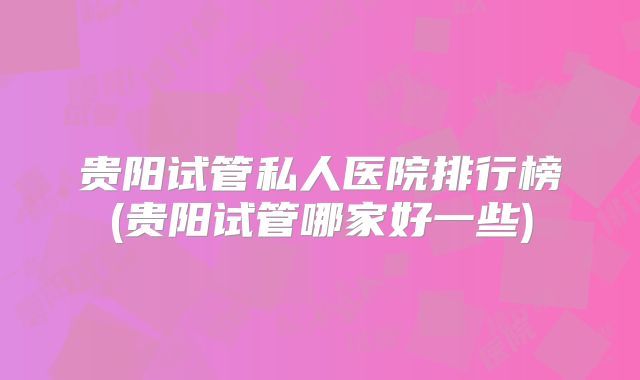 贵阳试管私人医院排行榜(贵阳试管哪家好一些)