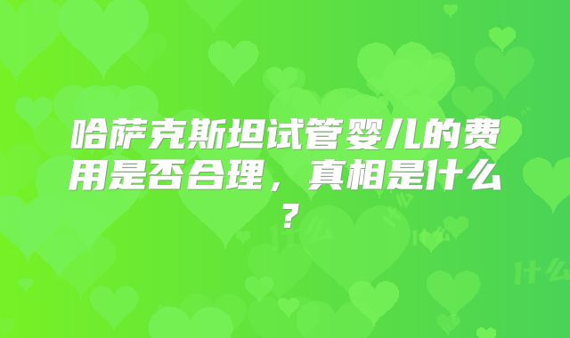 哈萨克斯坦试管婴儿的费用是否合理，真相是什么？