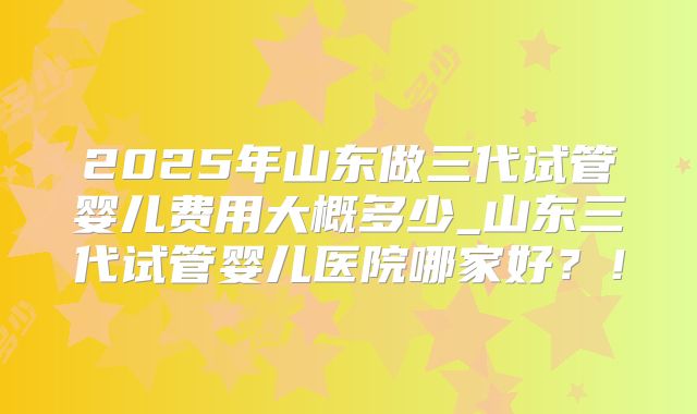 2025年山东做三代试管婴儿费用大概多少_山东三代试管婴儿医院哪家好？！