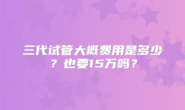 三代试管大概费用是多少?也要15万吗?