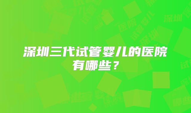 深圳三代试管婴儿的医院有哪些？