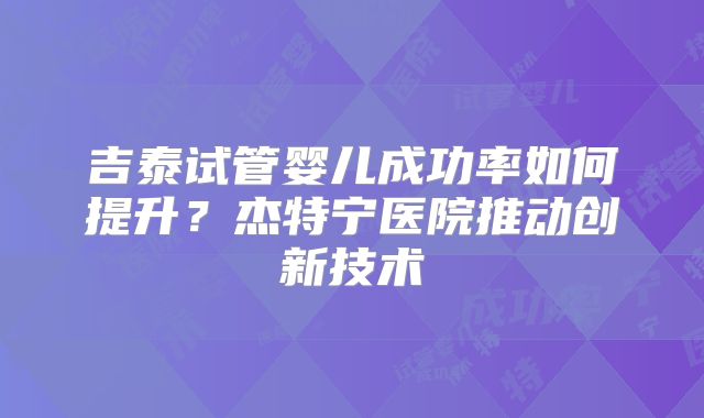 吉泰试管婴儿成功率如何提升？杰特宁医院推动创新技术