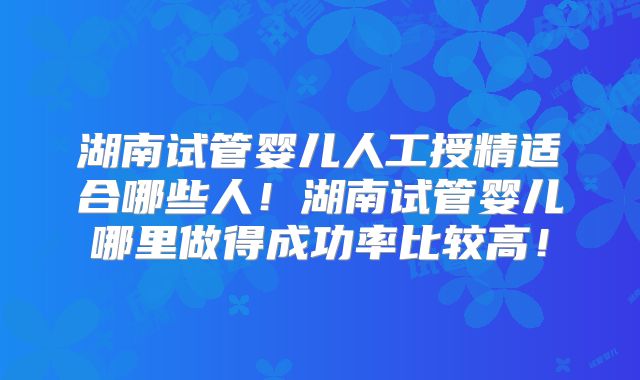 湖南试管婴儿人工授精适合哪些人!湖南试管婴儿哪里做得成功率比较高!