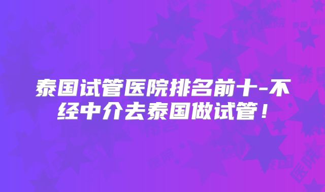 泰国试管医院排名前十-不经中介去泰国做试管！