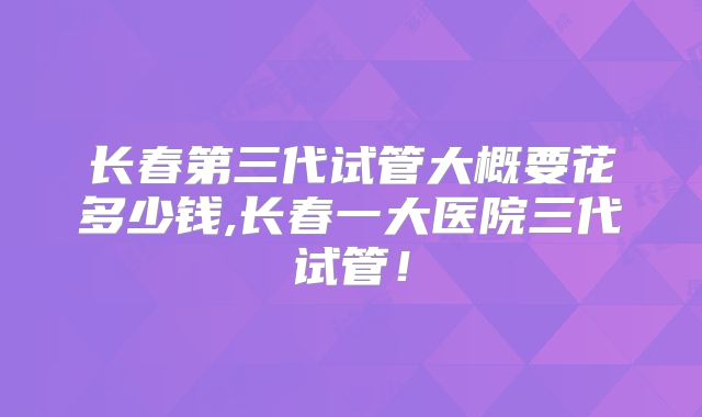 长春第三代试管大概要花多少钱,长春一大医院三代试管!