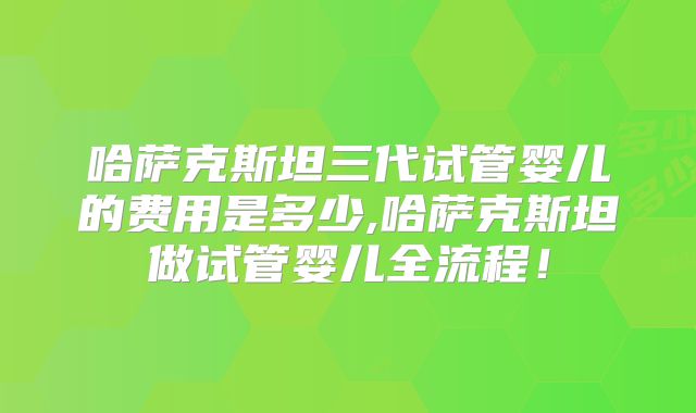 哈萨克斯坦三代试管婴儿的费用是多少,哈萨克斯坦做试管婴儿全流程!
