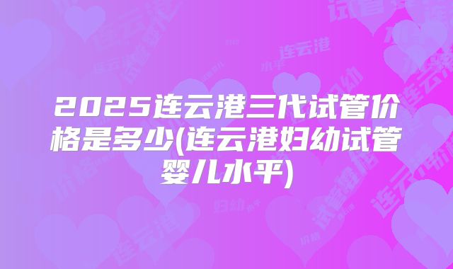 2025连云港三代试管价格是多少(连云港妇幼试管婴儿水平)