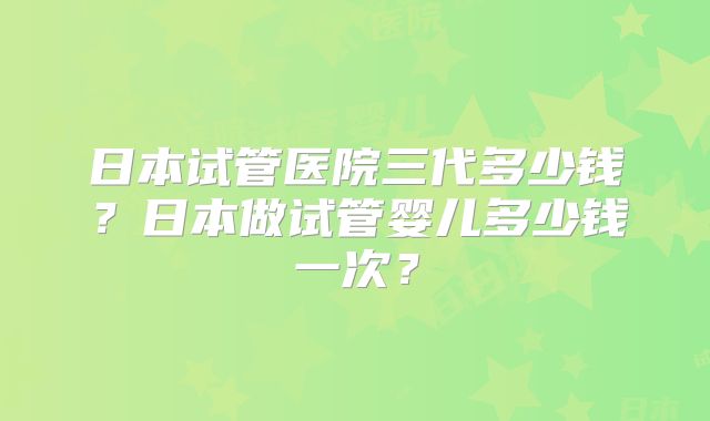 日本试管医院三代多少钱？日本做试管婴儿多少钱一次？