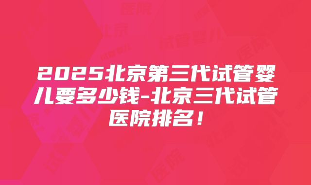 2025北京第三代试管婴儿要多少钱-北京三代试管医院排名!