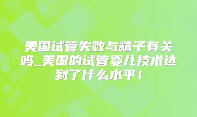 美国试管失败与精子有关吗_美国的试管婴儿技术达到了什么水平！