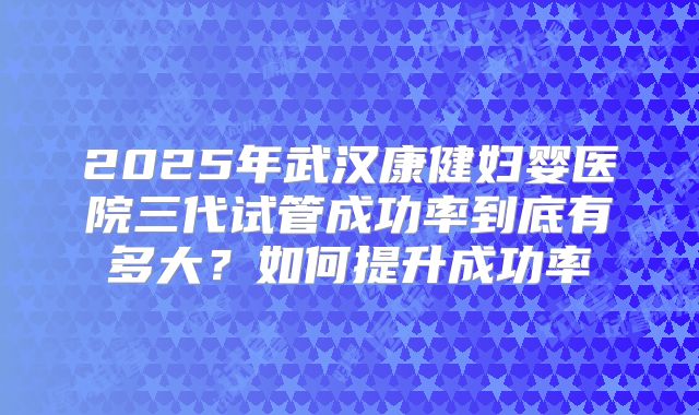 2025年武汉康健妇婴医院三代试管成功率到底有多大?如何提升成功率