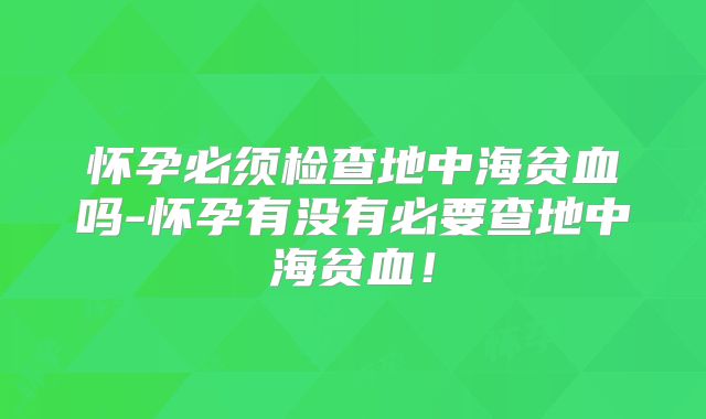 怀孕必须检查地中海贫血吗-怀孕有没有必要查地中海贫血!